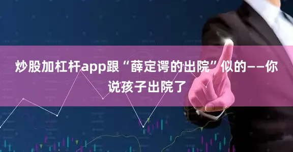 炒股加杠杆app跟“薛定谔的出院”似的——你说孩子出院了