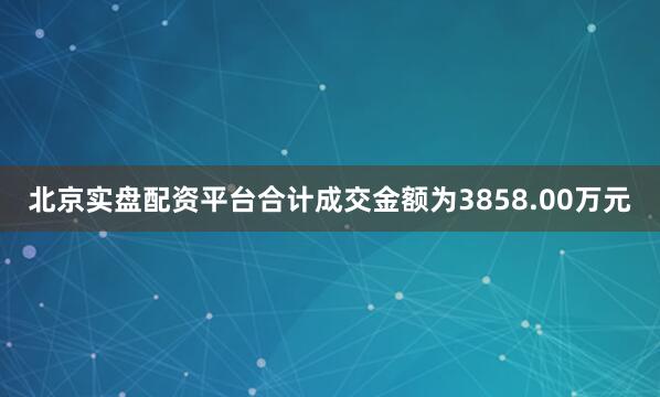 北京实盘配资平台合计成交金额为3858.00万元